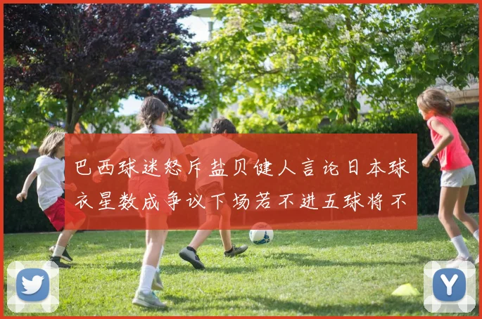 巴西球迷怒斥盐贝健人言论日本球衣星数成争议下场若不进五球将不庆祝