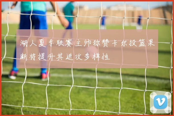 湖人夏季联赛主帅称赞卡尔投篮果断将提升其进攻多样性