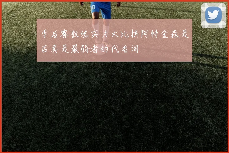 季后赛教练实力大比拼阿特金森是否真是最弱者的代名词