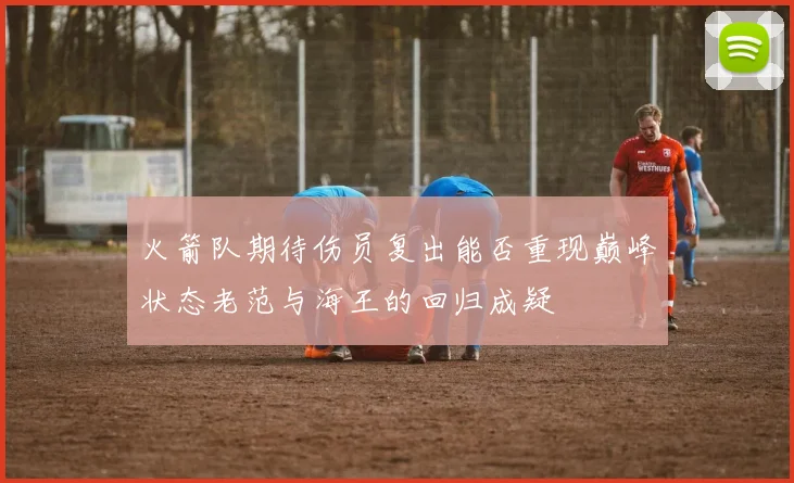 火箭队期待伤员复出能否重现巅峰状态老范与海王的回归成疑
