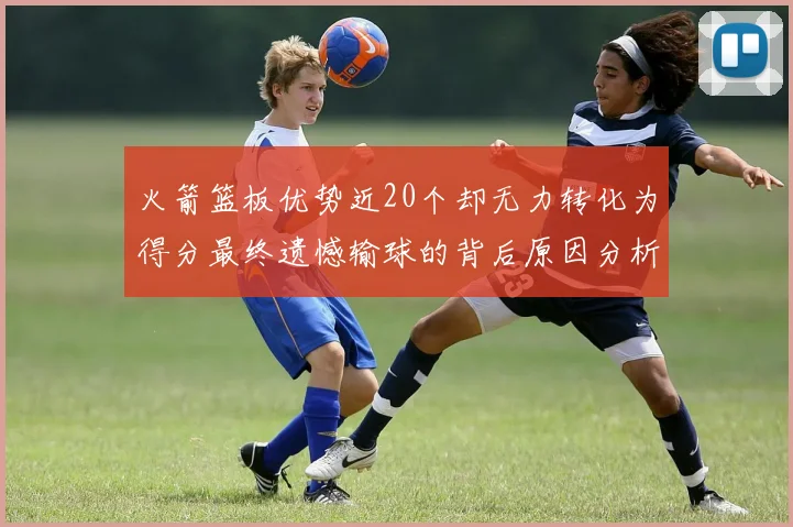 火箭篮板优势近20个却无力转化为得分最终遗憾输球的背后原因分析