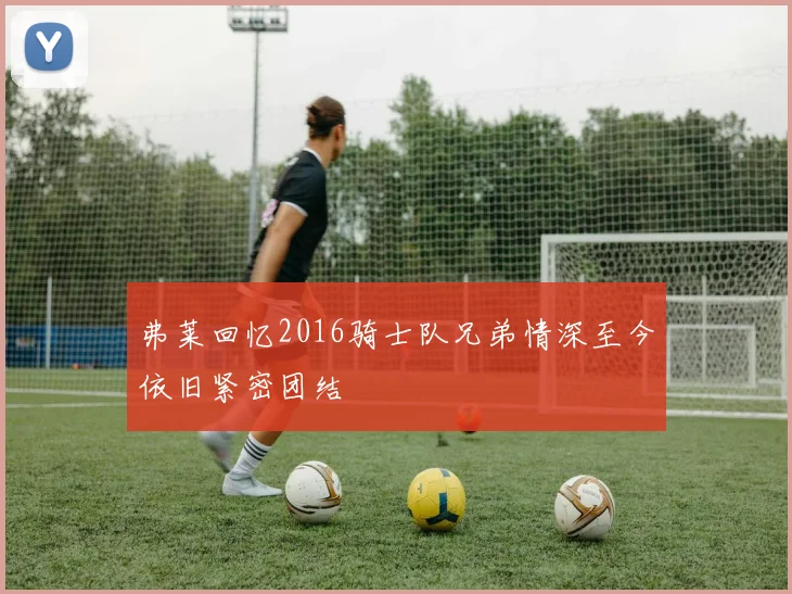 弗莱回忆2016骑士队兄弟情深至今依旧紧密团结