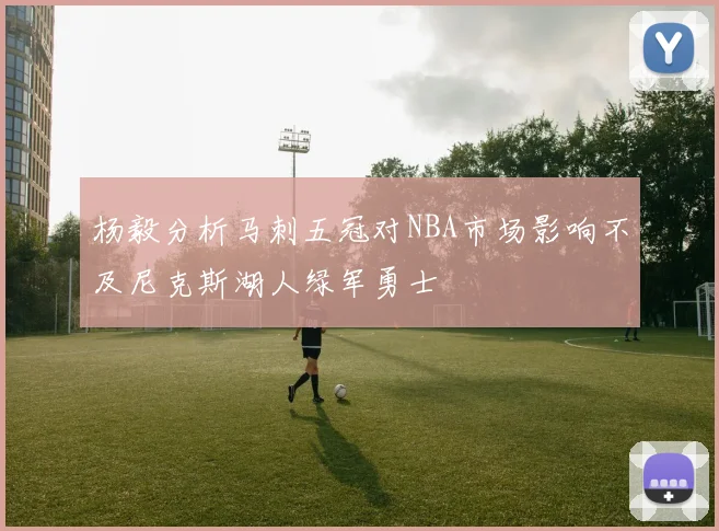 杨毅分析马刺五冠对NBA市场影响不及尼克斯湖人绿军勇士