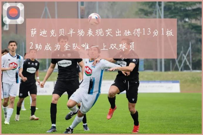萨迪克贝半场表现突出独得13分1板2助成为全队唯一上双球员