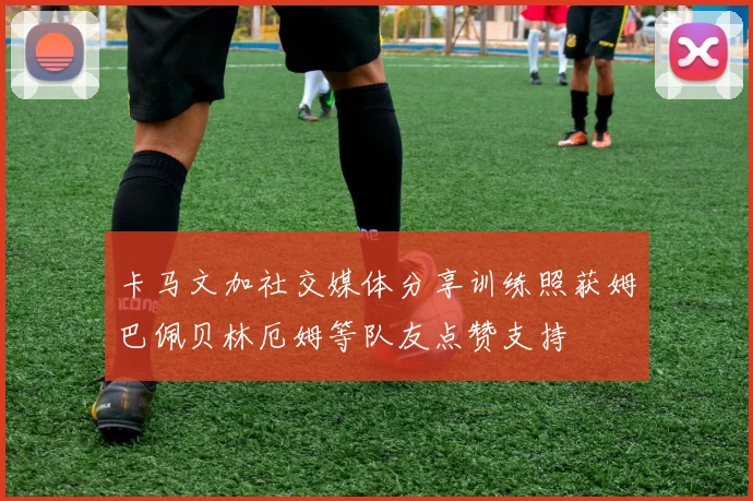 卡马文加社交媒体分享训练照获姆巴佩贝林厄姆等队友点赞支持