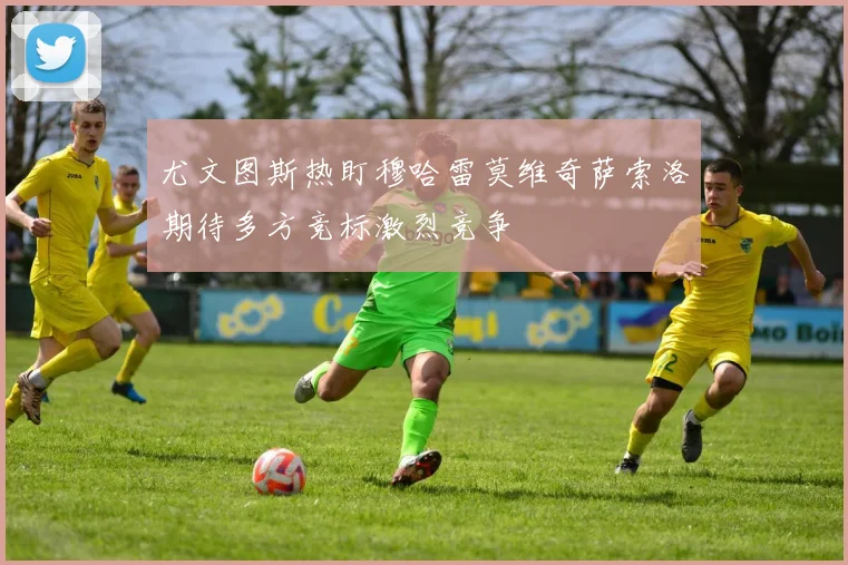 尤文图斯热盯穆哈雷莫维奇萨索洛期待多方竞标激烈竞争