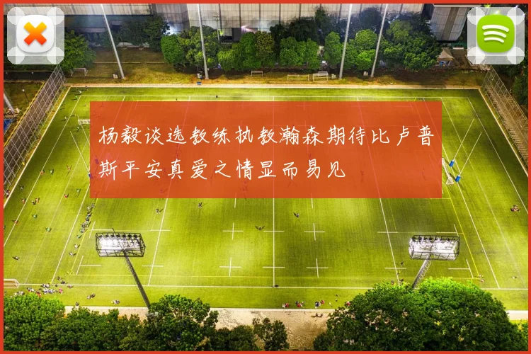 杨毅谈选教练执教瀚森期待比卢普斯平安真爱之情显而易见