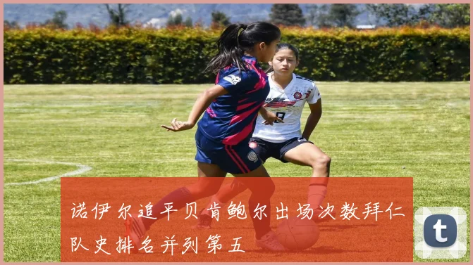 诺伊尔追平贝肯鲍尔出场次数拜仁队史排名并列第五
