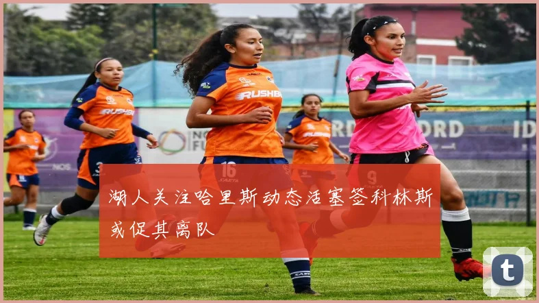 湖人关注哈里斯动态活塞签科林斯或促其离队