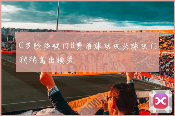C罗险些破门B费角球助攻头球攻门稍稍高出横梁