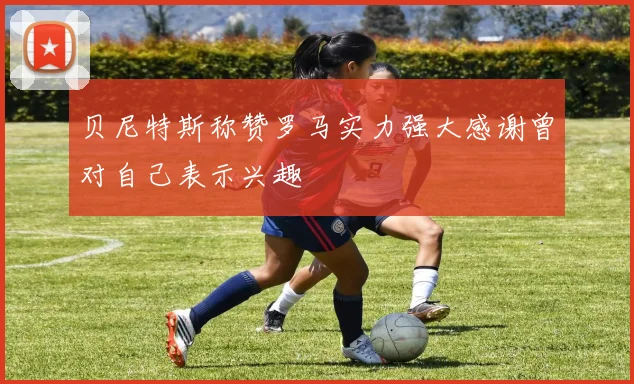 贝尼特斯称赞罗马实力强大感谢曾对自己表示兴趣