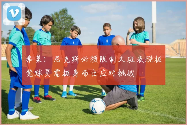 弗莱：尼克斯必须限制文班表现板凳球员需挺身而出应对挑战