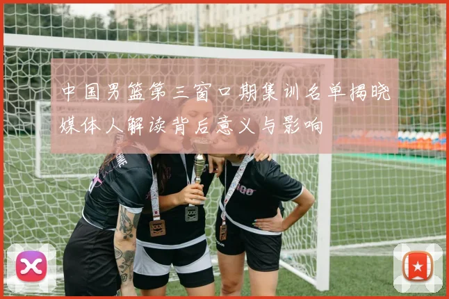 中国男篮第三窗口期集训名单揭晓媒体人解读背后意义与影响