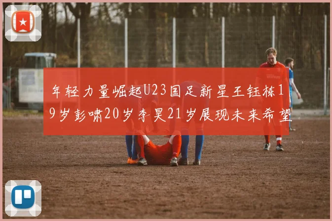 年轻力量崛起U23国足新星王钰栋19岁彭啸20岁李昊21岁展现未来希望
