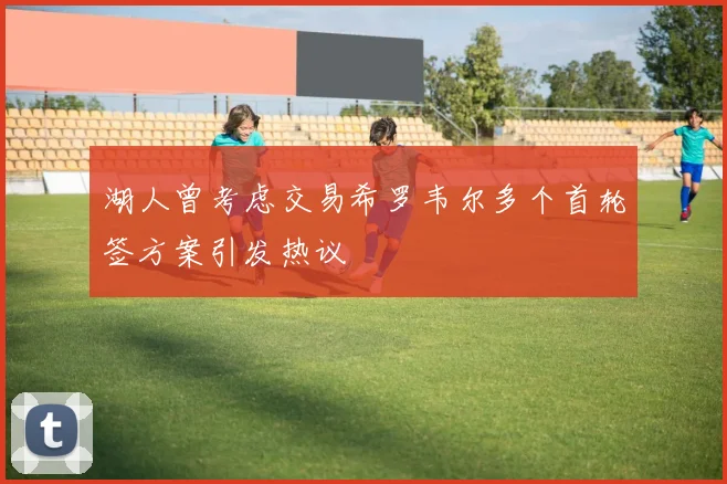 湖人曾考虑交易希罗韦尔多个首轮签方案引发热议