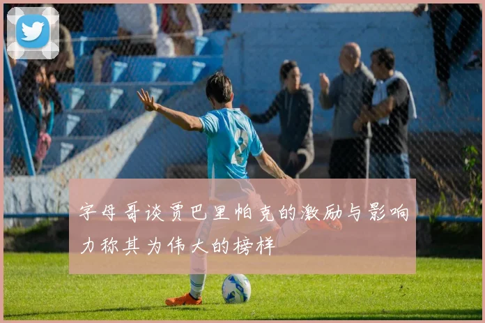 字母哥谈贾巴里帕克的激励与影响力称其为伟大的榜样