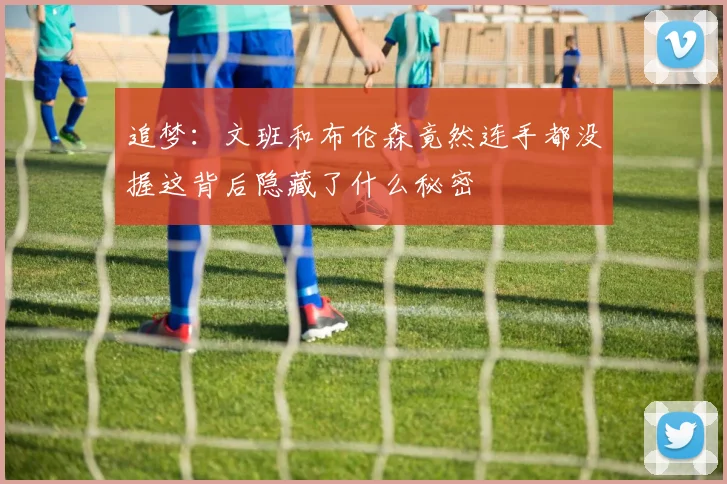 追梦:文班和布伦森竟然连手都没握这背后隐藏了什么秘密