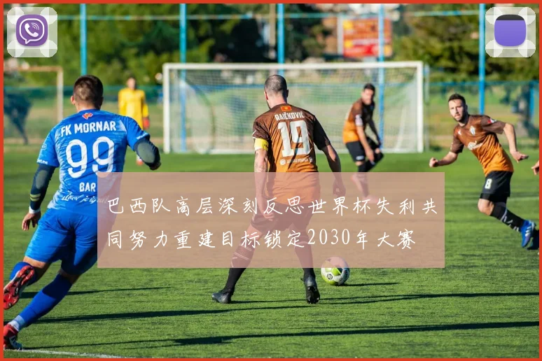 巴西队高层深刻反思世界杯失利共同努力重建目标锁定2030年大赛