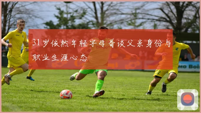 31岁依然年轻字母哥谈父亲身份与职业生涯心态
