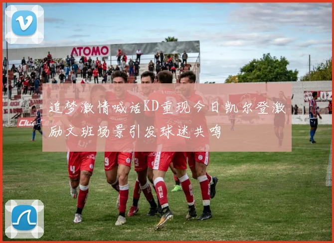 追梦激情喊话KD重现今日凯尔登激励文班场景引发球迷共鸣